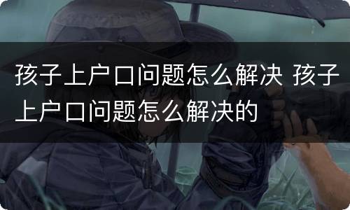 孩子上户口问题怎么解决 孩子上户口问题怎么解决的