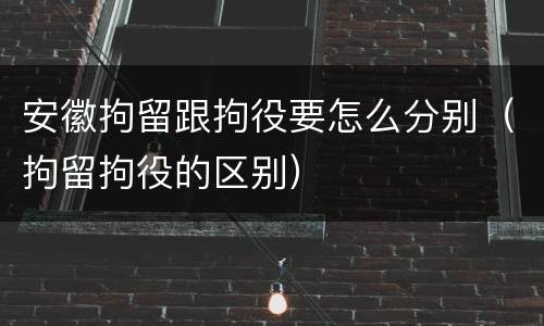 安徽拘留跟拘役要怎么分别（拘留拘役的区别）