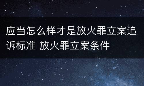 应当怎么样才是放火罪立案追诉标准 放火罪立案条件