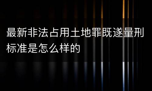 最新非法占用土地罪既遂量刑标准是怎么样的