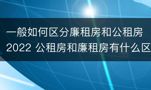 一般如何区分廉租房和公租房2022 公租房和廉租房有什么区别?2019年的