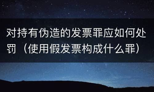 对持有伪造的发票罪应如何处罚（使用假发票构成什么罪）