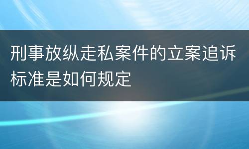 刑事放纵走私案件的立案追诉标准是如何规定