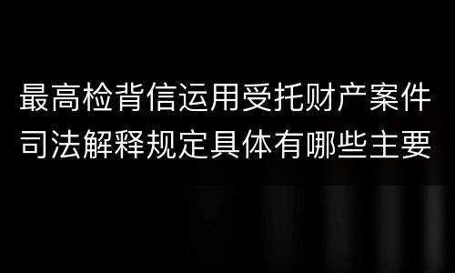 最高检背信运用受托财产案件司法解释规定具体有哪些主要内容