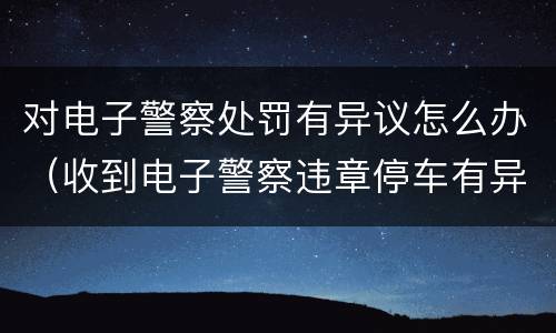 对电子警察处罚有异议怎么办（收到电子警察违章停车有异议怎么办）
