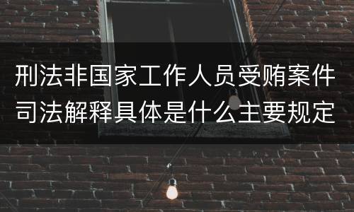 刑法非国家工作人员受贿案件司法解释具体是什么主要规定