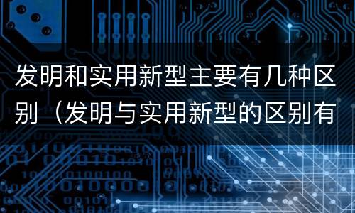 发明和实用新型主要有几种区别（发明与实用新型的区别有哪些）