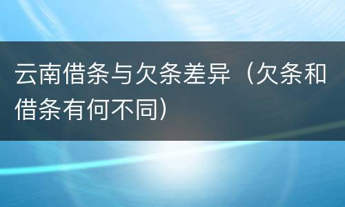 云南借条与欠条差异（欠条和借条有何不同）