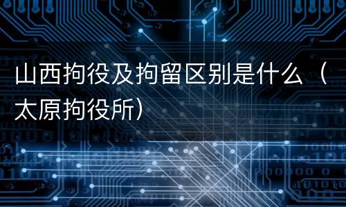 山西拘役及拘留区别是什么（太原拘役所）