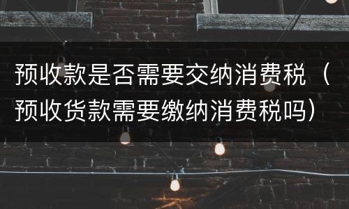 预收款是否需要交纳消费税（预收货款需要缴纳消费税吗）