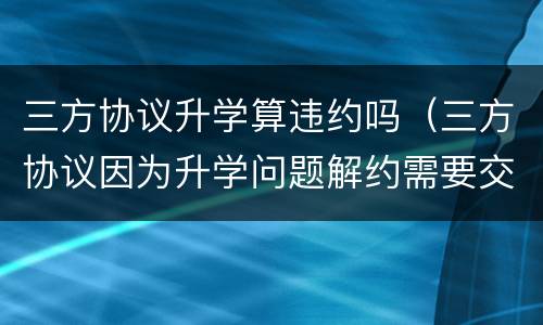 三方协议升学算违约吗（三方协议因为升学问题解约需要交违约金吗）