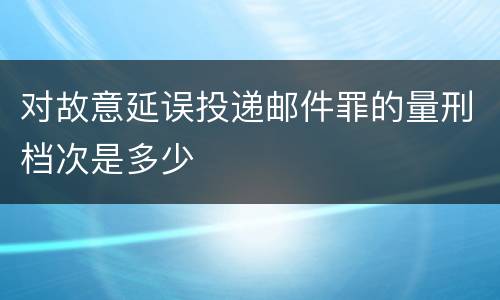 对故意延误投递邮件罪的量刑档次是多少
