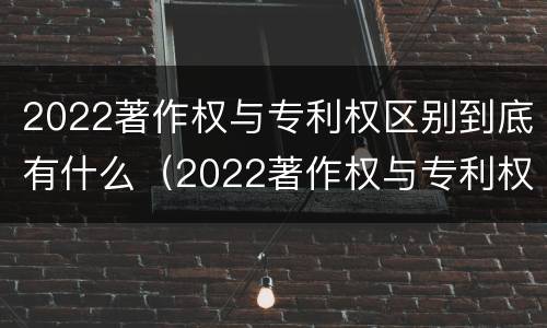 2022著作权与专利权区别到底有什么（2022著作权与专利权区别到底有什么关系）