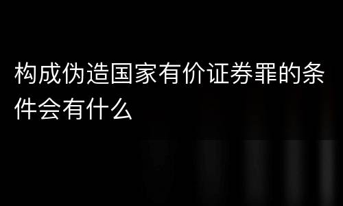 构成伪造国家有价证券罪的条件会有什么