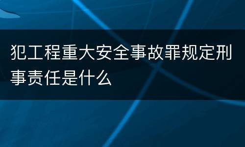 犯工程重大安全事故罪规定刑事责任是什么