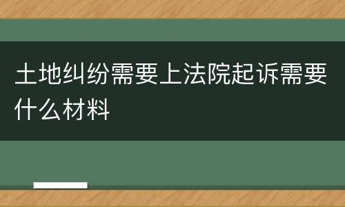 土地纠纷需要上法院起诉需要什么材料