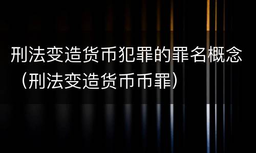 刑法变造货币犯罪的罪名概念（刑法变造货币币罪）