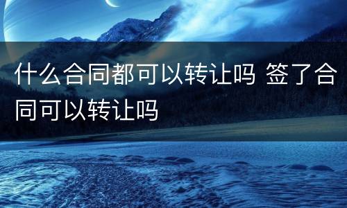 什么合同都可以转让吗 签了合同可以转让吗