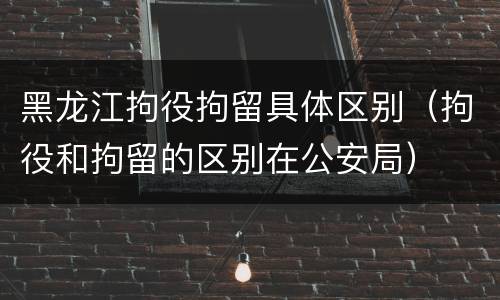 黑龙江拘役拘留具体区别（拘役和拘留的区别在公安局）
