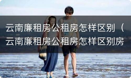 云南廉租房公租房怎样区别（云南廉租房公租房怎样区别房源）