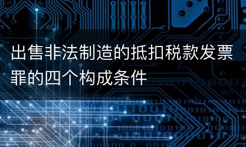 出售非法制造的抵扣税款发票罪的四个构成条件