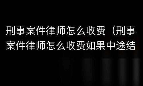 刑事案件律师怎么收费（刑事案件律师怎么收费如果中途结束还用不用收费）