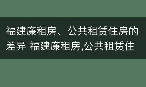 福建廉租房、公共租赁住房的差异 福建廉租房,公共租赁住房的差异分析