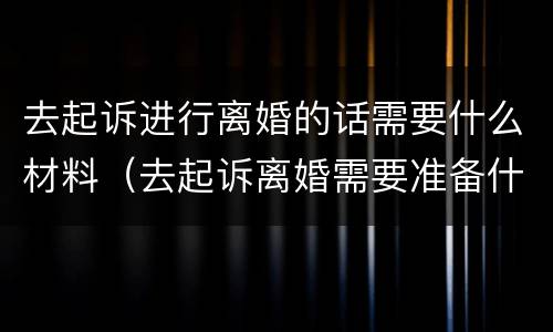 去起诉进行离婚的话需要什么材料（去起诉离婚需要准备什么材料）