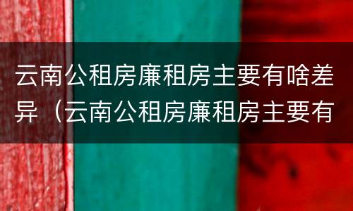 云南公租房廉租房主要有啥差异（云南公租房廉租房主要有啥差异吗）