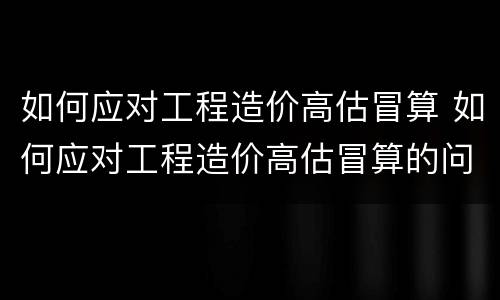 如何应对工程造价高估冒算 如何应对工程造价高估冒算的问题