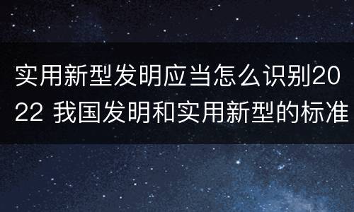 实用新型发明应当怎么识别2022 我国发明和实用新型的标准