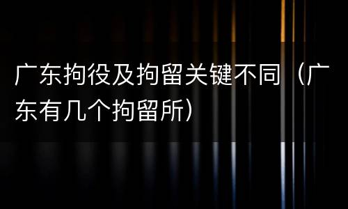 广东拘役及拘留关键不同（广东有几个拘留所）