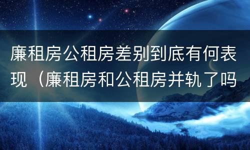 廉租房公租房差别到底有何表现（廉租房和公租房并轨了吗）
