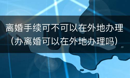 离婚手续可不可以在外地办理（办离婚可以在外地办理吗）