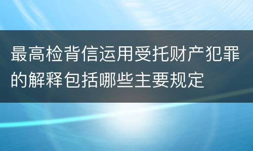 最高检背信运用受托财产犯罪的解释包括哪些主要规定