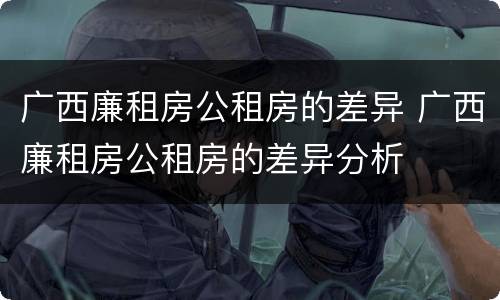 广西廉租房公租房的差异 广西廉租房公租房的差异分析