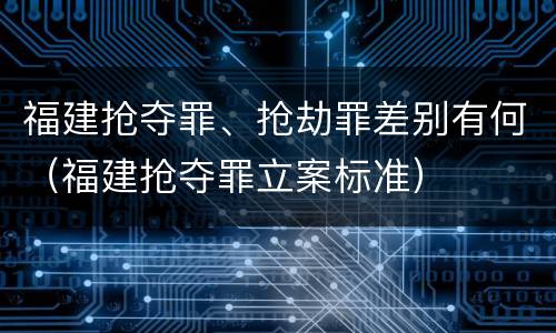 福建抢夺罪、抢劫罪差别有何（福建抢夺罪立案标准）