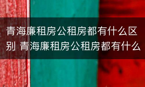 青海廉租房公租房都有什么区别 青海廉租房公租房都有什么区别呢