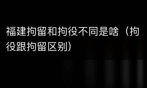 福建拘留和拘役不同是啥（拘役跟拘留区别）