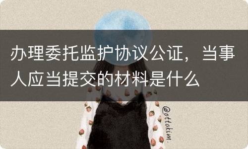 办理委托监护协议公证，当事人应当提交的材料是什么