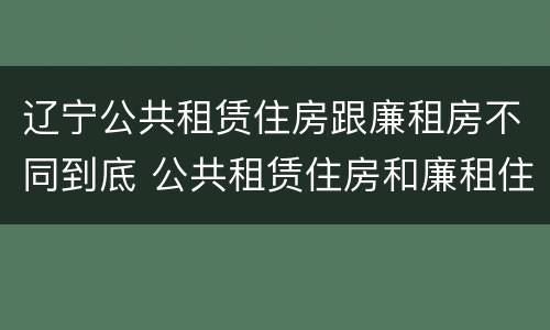 辽宁公共租赁住房跟廉租房不同到底 公共租赁住房和廉租住房的区别