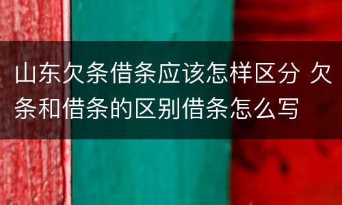 山东欠条借条应该怎样区分 欠条和借条的区别借条怎么写