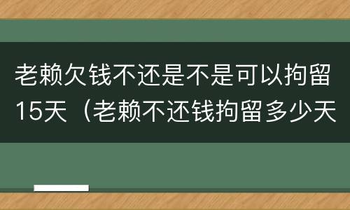 老赖欠钱不还是不是可以拘留15天（老赖不还钱拘留多少天）