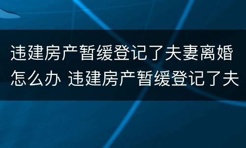 违建房产暂缓登记了夫妻离婚怎么办 违建房产暂缓登记了夫妻离婚怎么办手续