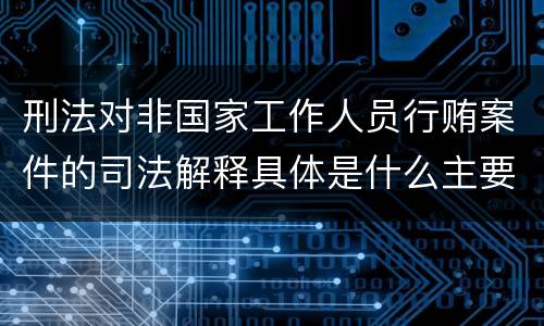 刑法对非国家工作人员行贿案件的司法解释具体是什么主要内容
