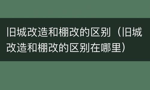 旧城改造和棚改的区别（旧城改造和棚改的区别在哪里）