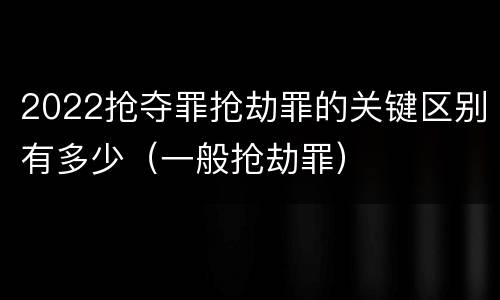 2022抢夺罪抢劫罪的关键区别有多少（一般抢劫罪）