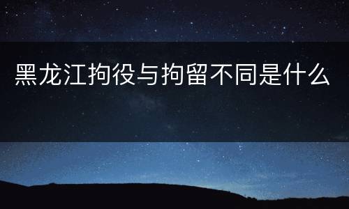 黑龙江拘役与拘留不同是什么