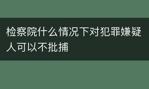 检察院什么情况下对犯罪嫌疑人可以不批捕