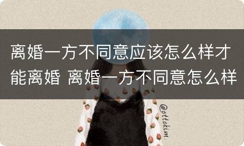 离婚一方不同意应该怎么样才能离婚 离婚一方不同意怎么样才能离婚百科